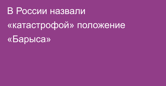 В России назвали «катастрофой» положение «Барыса»