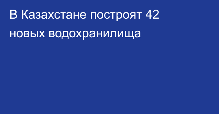 В Казахстане построят 42 новых водохранилища