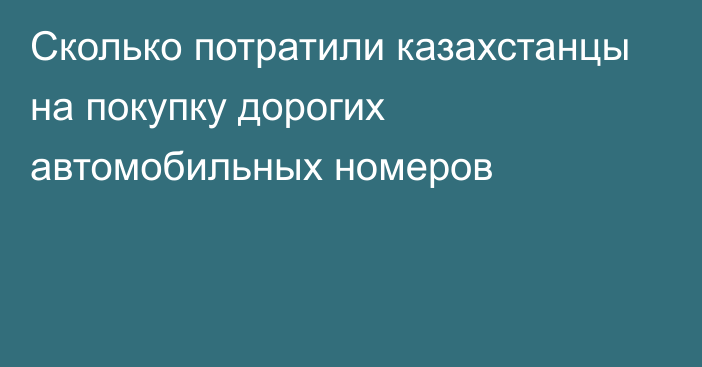 Сколько потратили казахстанцы на покупку дорогих автомобильных номеров