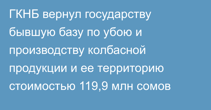 ГКНБ вернул государству бывшую базу по убою и производству колбасной продукции и ее территорию стоимостью 119,9 млн сомов