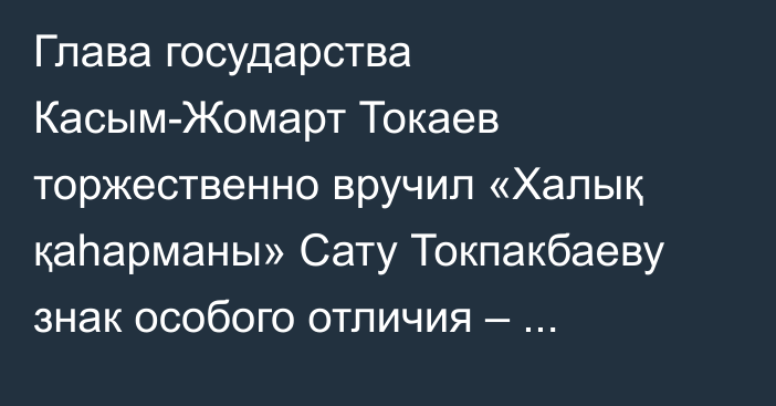 Глава государства Касым-Жомарт Токаев торжественно вручил «Халық қаһарманы» Сату Токпакбаеву знак особого отличия – Золотую звезду и орден «Отан»