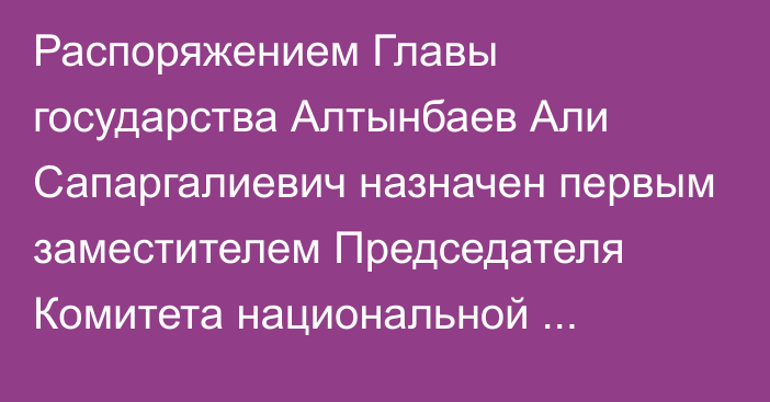 Распоряжением Главы государства Алтынбаев Али Сапаргалиевич назначен первым заместителем Председателя Комитета национальной безопасности Республики Казахстан, он освобожден от ранее занимаемой должности