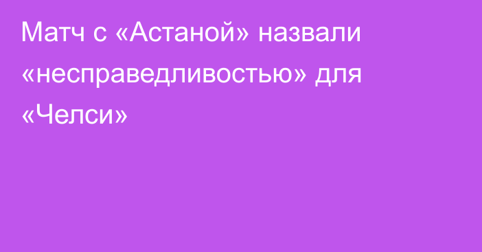 Матч с «Астаной» назвали «несправедливостью» для «Челси»