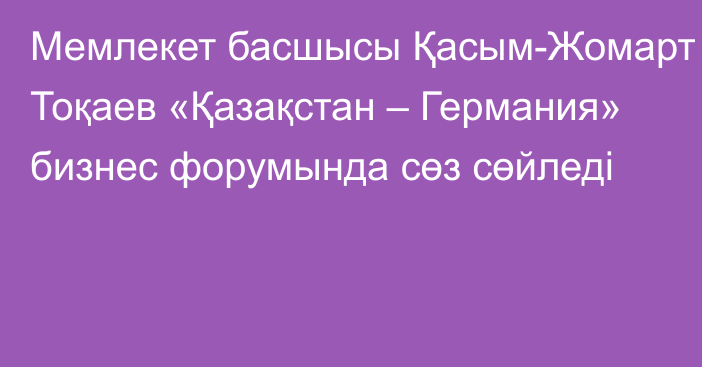 Мемлекет басшысы Қасым-Жомарт Тоқаев «Қазақстан – Германия» бизнес форумында сөз сөйледі