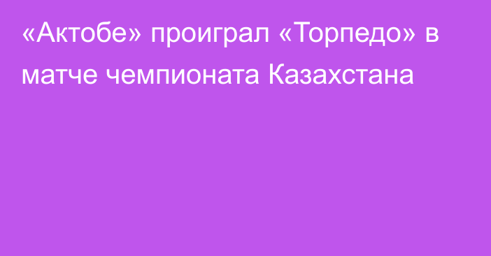 «Актобе» проиграл «Торпедо» в матче чемпионата Казахстана