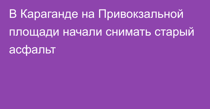 В Караганде на Привокзальной площади начали снимать старый асфальт