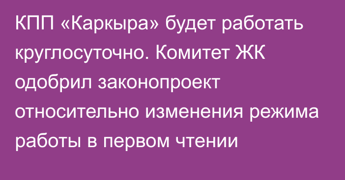 КПП «Каркыра» будет работать круглосуточно. Комитет ЖК одобрил законопроект относительно изменения режима работы в первом чтении