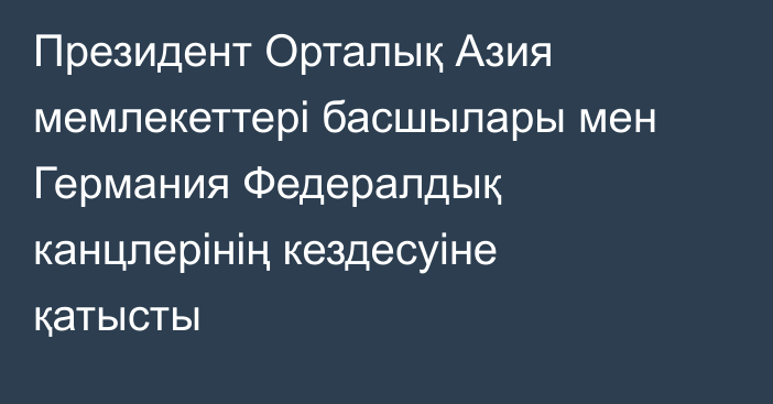 Президент Орталық Азия мемлекеттері басшылары мен Германия Федералдық канцлерінің кездесуіне қатысты