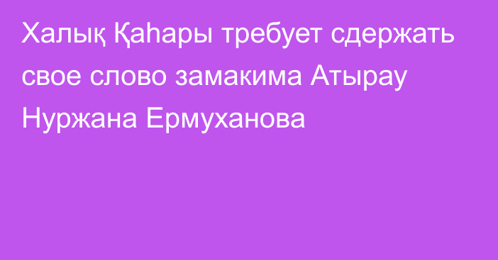  Халық Қаһары требует сдержать свое слово замакима Атырау Нуржана Ермуханова