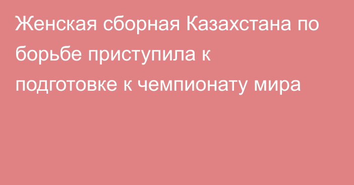 Женская сборная Казахстана по борьбе приступила к подготовке к чемпионату мира