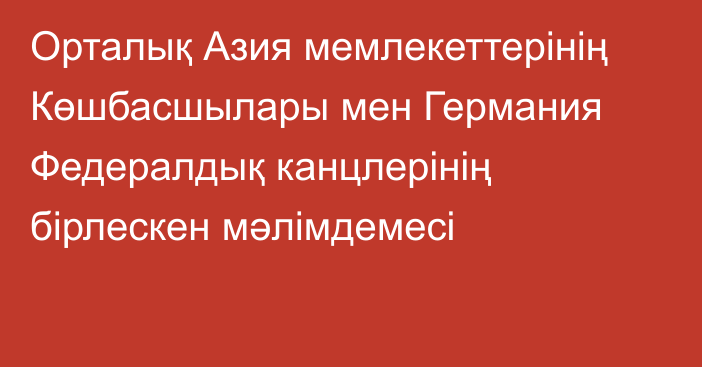 Орталық Азия мемлекеттерінің Көшбасшылары мен Германия Федералдық канцлерінің бірлескен мәлімдемесі