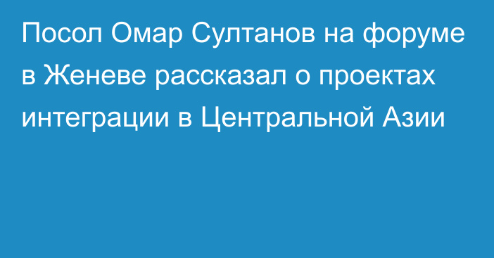 Посол Омар Султанов на форуме в Женеве рассказал о проектах интеграции в Центральной Азии