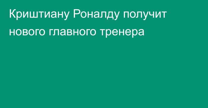 Криштиану Роналду получит нового главного тренера