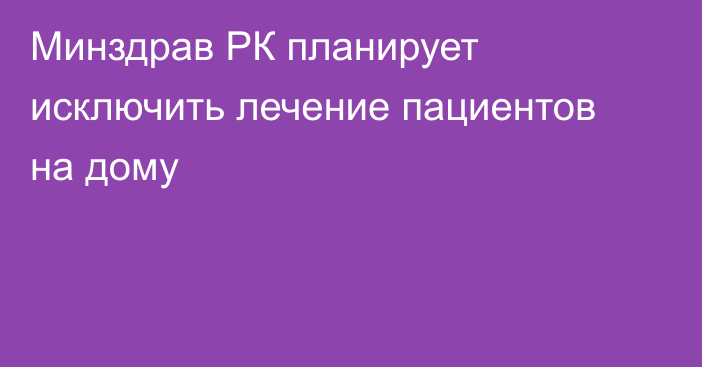 Минздрав РК планирует исключить лечение пациентов на дому