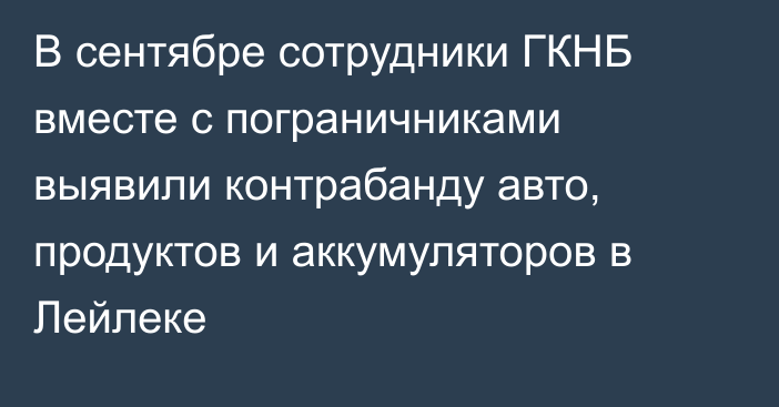 В сентябре сотрудники ГКНБ вместе с пограничниками выявили контрабанду авто,  продуктов и аккумуляторов в Лейлеке