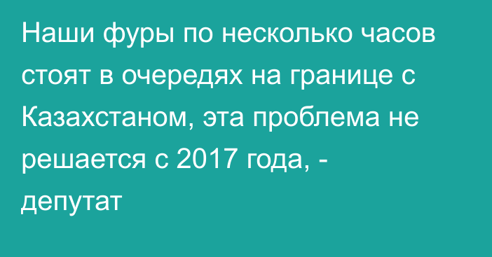 Наши фуры по несколько часов стоят в очередях на границе с Казахстаном, эта проблема не решается с 2017 года, - депутат