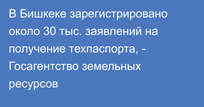 В Бишкеке зарегистрировано около 30 тыс. заявлений на получение техпаспорта, - Госагентство земельных ресурсов