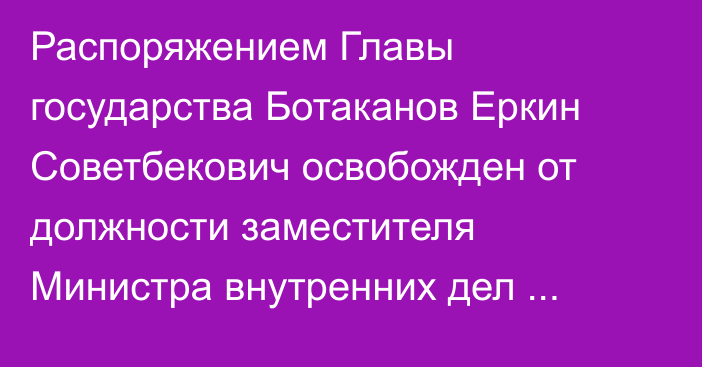 Распоряжением Главы государства Ботаканов Еркин Советбекович освобожден от должности заместителя Министра внутренних дел Республики Казахстан – Главнокомандующего Национальной гвардией