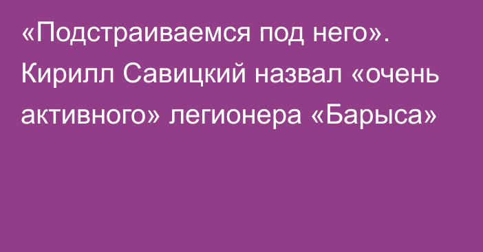 «Подстраиваемся под него». Кирилл Савицкий назвал «очень активного» легионера «Барыса»