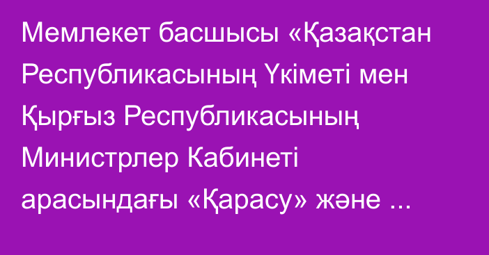 Мемлекет басшысы «Қазақстан Республикасының Үкіметі мен Қырғыз Республикасының Министрлер Кабинеті арасындағы «Қарасу» және «Ақ-Тілек» автожол өткізу пункттері ауданында индустриялық сауда-логистикалық кешенді құру және оның қызметін реттеу туралы келісімді ратификациялау туралы» Қазақстан Республикасының Заңына қол қойды