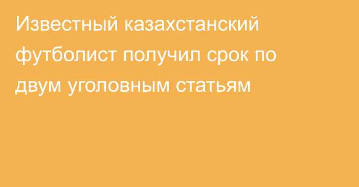 Известный казахстанский футболист получил срок по двум уголовным статьям