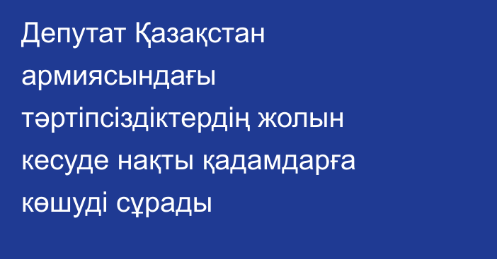 Депутат Қазақстан армиясындағы тәртіпсіздіктердің жолын кесуде нақты қадамдарға көшуді сұрады