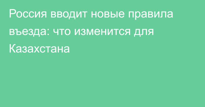 Россия вводит новые правила въезда: что изменится для Казахстана