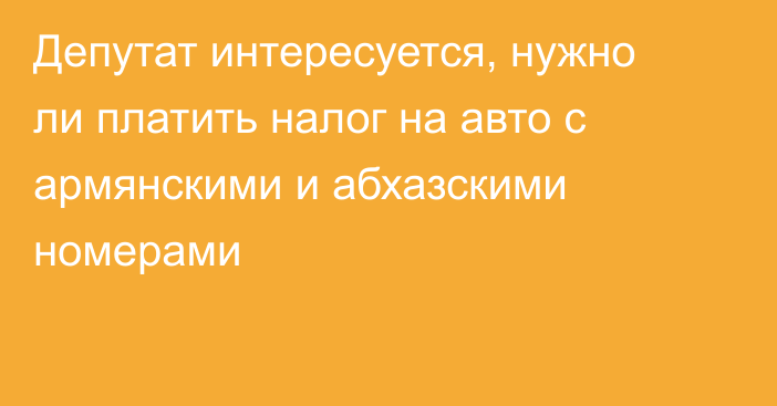 Депутат интересуется, нужно ли платить налог на авто с армянскими и абхазскими номерами