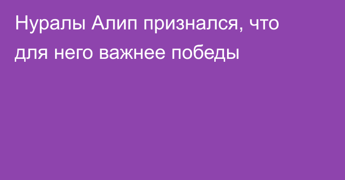 Нуралы Алип признался, что для него важнее победы