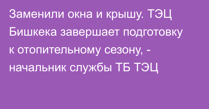 Заменили окна и крышу. ТЭЦ Бишкека завершает подготовку к отопительному сезону, - начальник службы ТБ ТЭЦ