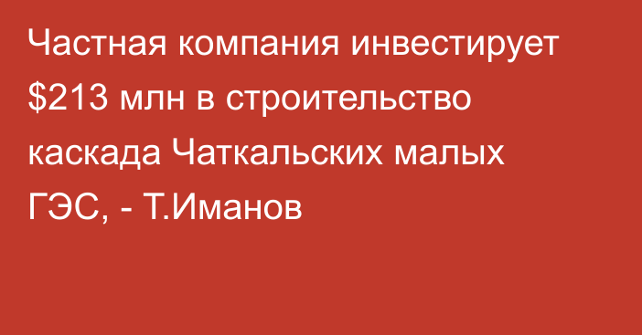 Частная компания инвестирует $213 млн в строительство каскада Чаткальских малых ГЭС, - Т.Иманов