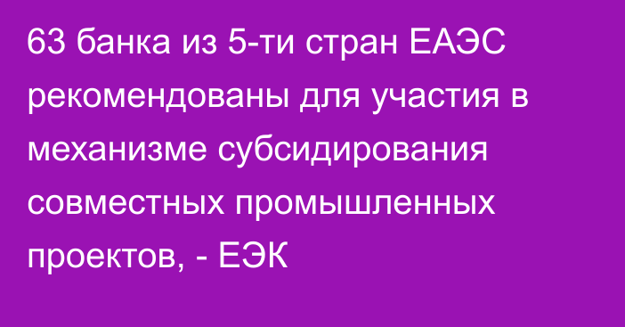 63 банка из 5-ти стран ЕАЭС рекомендованы для участия в механизме субсидирования совместных промышленных проектов, - ЕЭК