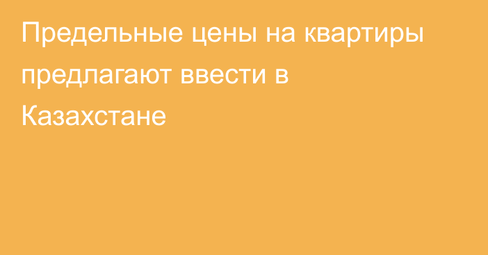 Предельные цены на квартиры предлагают ввести в Казахстане