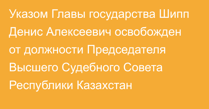 Указом Главы государства Шипп Денис Алексеевич освобожден от должности Председателя Высшего Судебного Совета Республики Казахстан