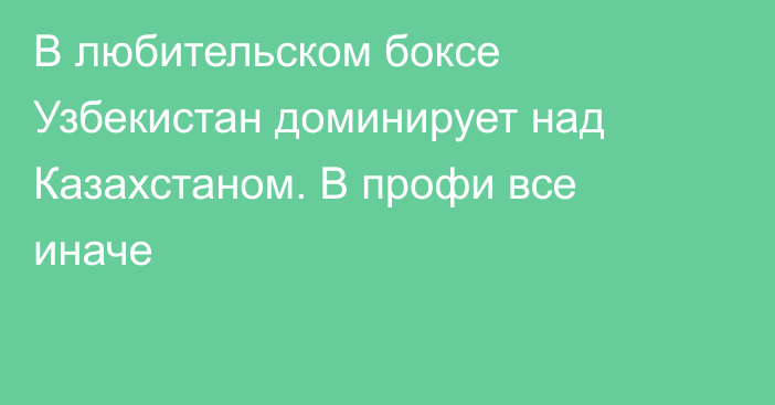 В любительском боксе Узбекистан доминирует над Казахстаном. В профи все иначе