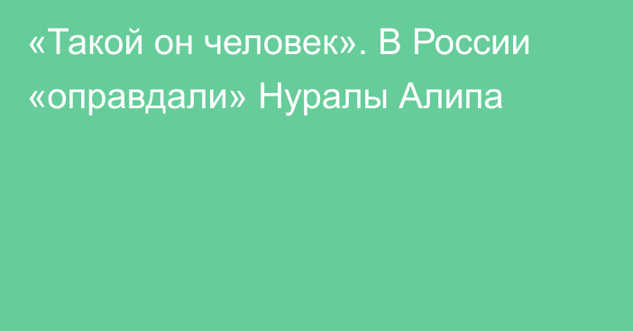 «Такой он человек». В России «оправдали» Нуралы Алипа