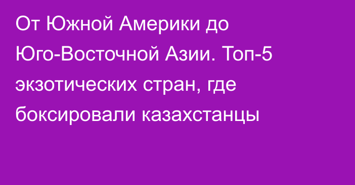 От Южной Америки до Юго-Восточной Азии. Топ-5 экзотических стран, где боксировали казахстанцы