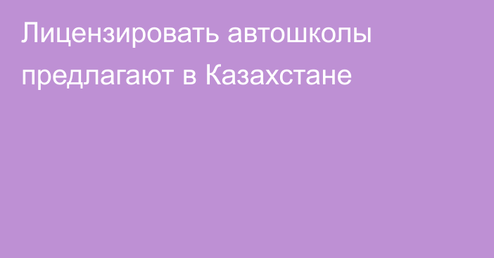 Лицензировать автошколы предлагают в Казахстане