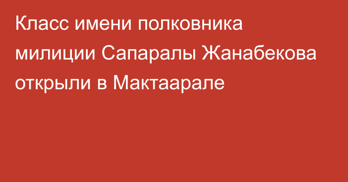 Класс имени полковника милиции Сапаралы Жанабекова открыли в Мактаарале