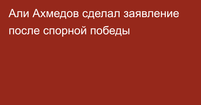 Али Ахмедов сделал заявление после спорной победы