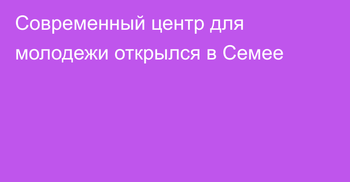 Современный центр для молодежи открылся в Семее