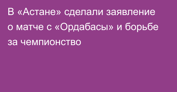 В «Астане» сделали заявление о матче с «Ордабасы» и борьбе за чемпионство