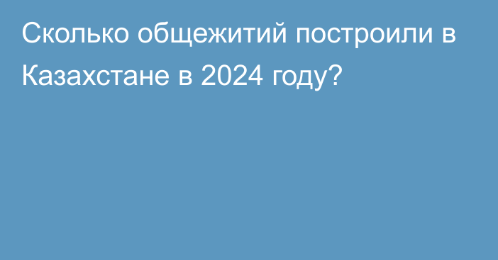 Сколько общежитий построили в Казахстане в 2024 году?