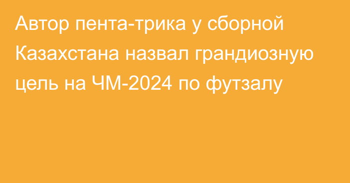 Автор пента-трика у сборной Казахстана назвал грандиозную цель на ЧМ-2024 по футзалу