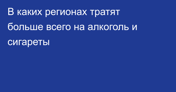 В каких регионах тратят больше всего на алкоголь и сигареты