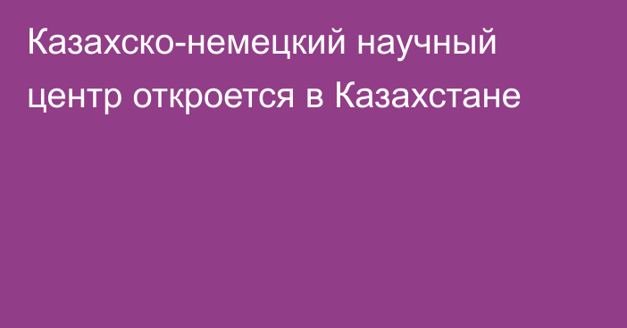 Казахско-немецкий научный центр откроется в Казахстане