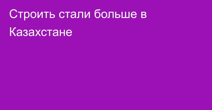 Строить стали больше в Казахстане