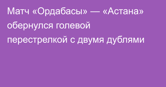 Матч «Ордабасы» — «Астана» обернулся голевой перестрелкой с двумя дублями