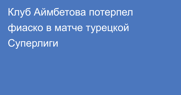 Клуб Аймбетова потерпел фиаско в матче турецкой Суперлиги