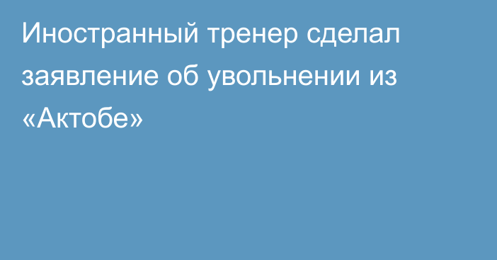 Иностранный тренер сделал заявление об увольнении из «Актобе»